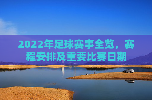 2022年足球赛事全览，赛程安排及重要比赛日期