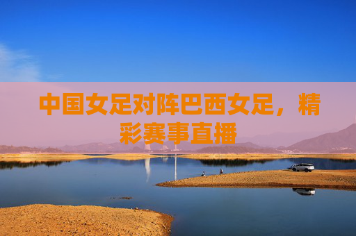 中国女足对阵巴西女足，精彩赛事直播