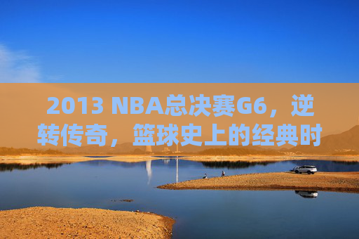 2013 NBA总决赛G6,逆转传奇,篮球史上的经典时刻 2013 NBA总决赛G6,逆转传奇,篮球史上的经典时刻