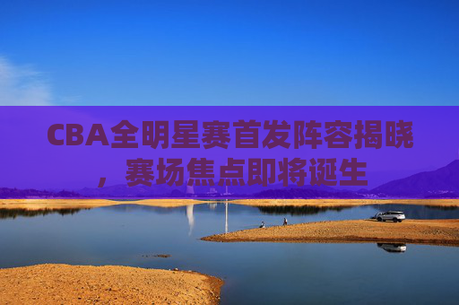 CBA全明星赛首发阵容揭晓，赛场焦点即将诞生