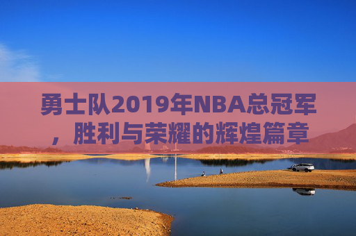 勇士队2019年NBA总冠军，胜利与荣耀的辉煌篇章