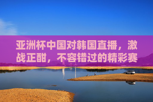 亚洲杯中国对韩国直播，激战正酣，不容错过的精彩赛事