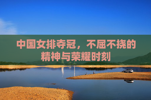 中国女排夺冠,不屈不挠的精神与荣耀时刻 中国女排夺冠,不屈不挠的精神与荣耀时刻