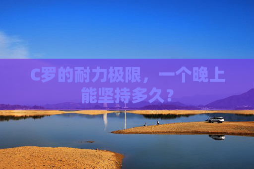 C罗的耐力极限，一个晚上能坚持多久？
