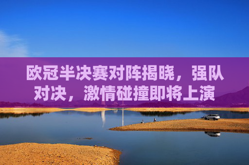 欧冠半决赛对阵揭晓，强队对决，激情碰撞即将上演