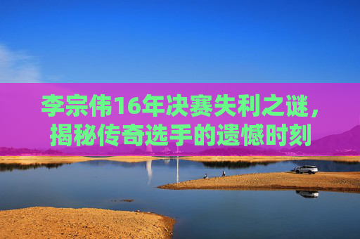 李宗伟16年决赛失利之谜，揭秘传奇选手的遗憾时刻