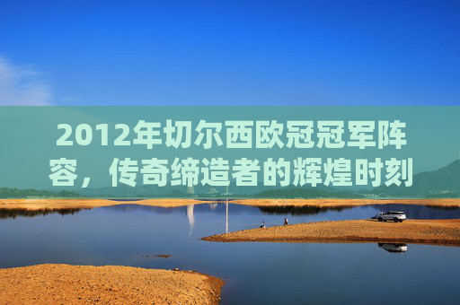 2012年切尔西欧冠冠军阵容，传奇缔造者的辉煌时刻