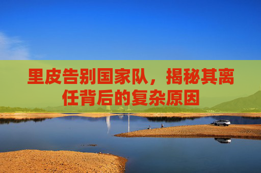 里皮告别国家队，揭秘其离任背后的复杂原因