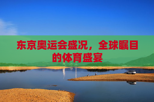 东京奥运会盛况,全球瞩目的体育盛宴 东京奥运会盛况,全球瞩目的体育盛宴