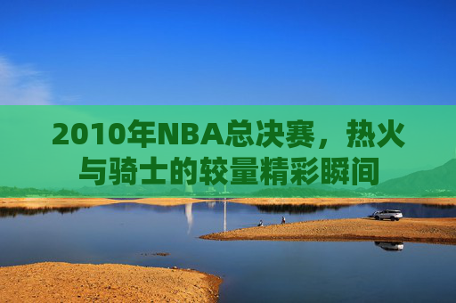 2010年NBA总决赛，热火与骑士的较量精彩瞬间