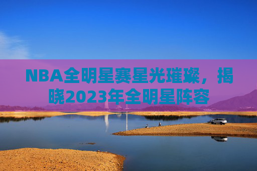 NBA全明星赛星光璀璨，揭晓2023年全明星阵容