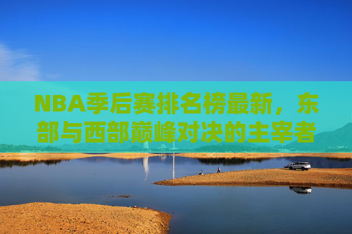 NBA季后赛排名榜最新，东部与西部巅峰对决的主宰者揭晓