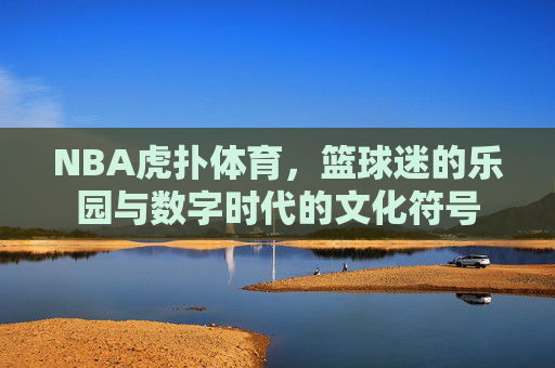 NBA虎扑体育,篮球迷的乐园与数字时代的文化符号 NBA虎扑体育,篮球迷的乐园与数字时代的文化符号