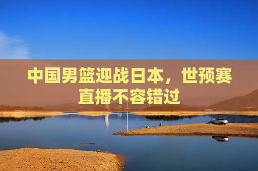 中国男篮迎战日本,世预赛直播不容错过 中国男篮迎战日本,世预赛直播不容错过