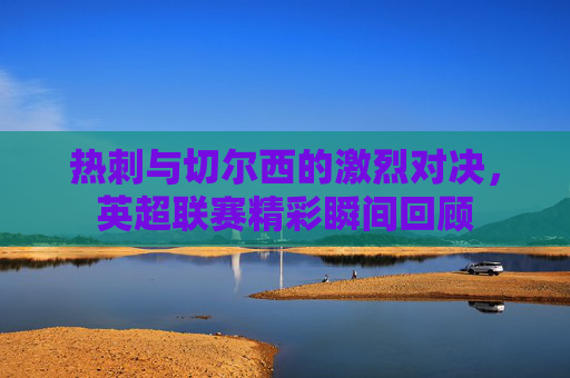 热刺与切尔西的激烈对决，英超联赛精彩瞬间回顾