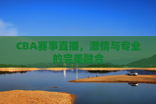 CBA赛事直播，激情与专业的完美融合