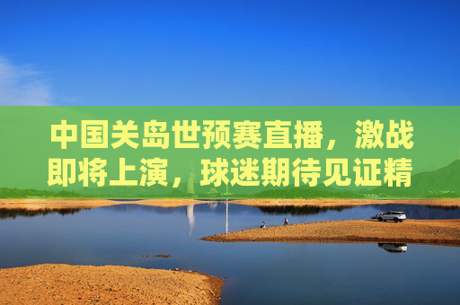 中国关岛世预赛直播,激战即将上演,球迷期待见证精彩瞬间 中国关岛世预赛直播,激战即将上演,球迷期待见证精彩瞬间