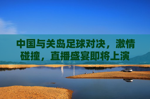 中国与关岛足球对决，激情碰撞，直播盛宴即将上演