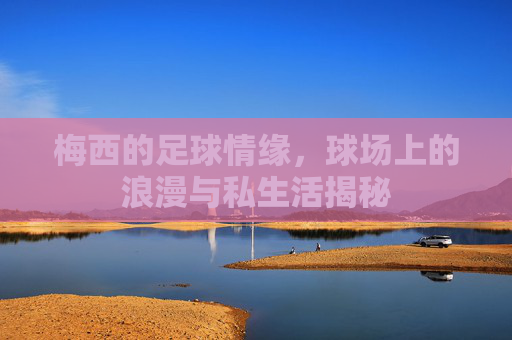 梅西的足球情缘，球场上的浪漫与私生活揭秘