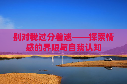 别对我过分着迷——探索情感的界限与自我认知
