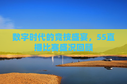 数字时代的竞技盛宴，55直播比赛盛况回顾