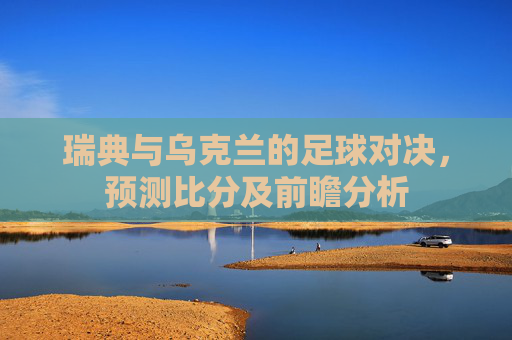 瑞典与乌克兰的足球对决，预测比分及前瞻分析