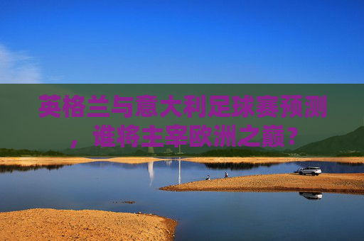 英格兰与意大利足球赛预测，谁将主宰欧洲之巅？