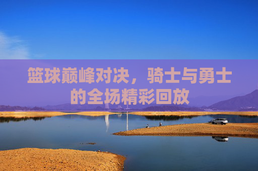 篮球巅峰对决，骑士与勇士的全场精彩回放