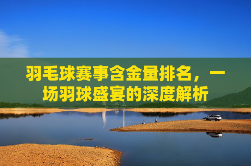 羽毛球赛事含金量排名，一场羽球盛宴的深度解析