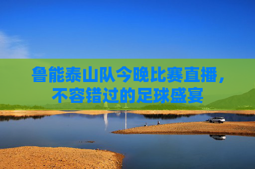 鲁能泰山队今晚比赛直播，不容错过的足球盛宴