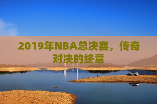 2019年NBA总决赛,传奇对决的终章 2019年NBA总决赛,传奇对决的终章