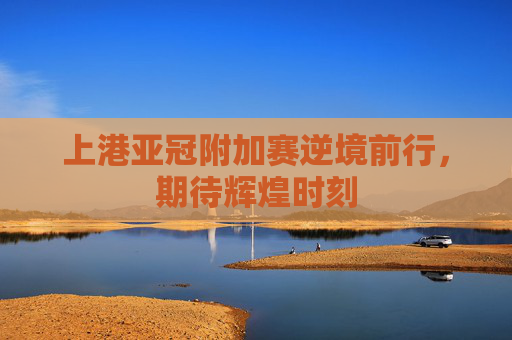 上港亚冠附加赛逆境前行,期待辉煌时刻 上港亚冠附加赛逆境前行,期待辉煌时刻