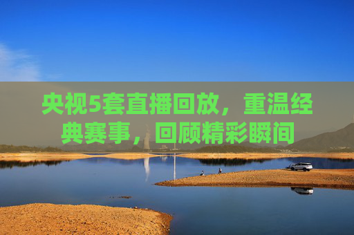 央视5套直播回放，重温经典赛事，回顾精彩瞬间