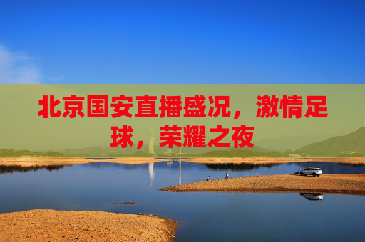 北京国安直播盛况,激情足球,荣耀之夜 北京国安直播盛况,激情足球,荣耀之夜