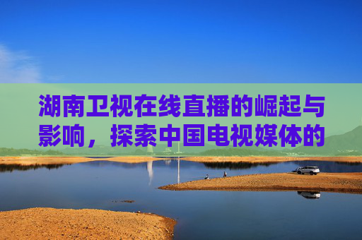 湖南卫视在线直播的崛起与影响，探索中国电视媒体的新纪元