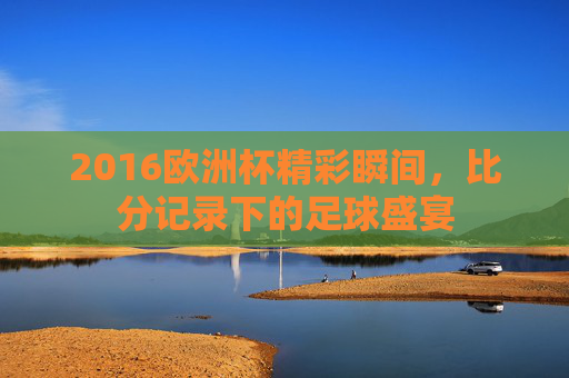 2016欧洲杯精彩瞬间,比分记录下的足球盛宴 2016欧洲杯精彩瞬间,比分记录下的足球盛宴