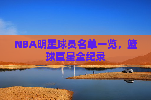 NBA明星球员名单一览,篮球巨星全纪录 NBA明星球员名单一览,篮球巨星全纪录
