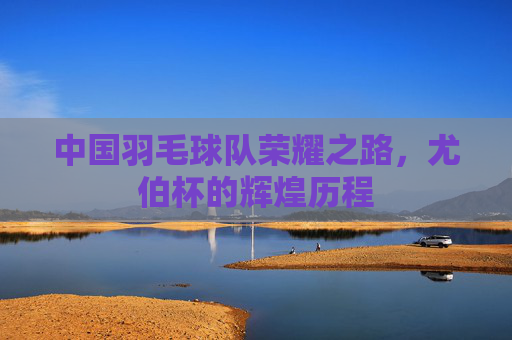 中国羽毛球队荣耀之路，尤伯杯的辉煌历程