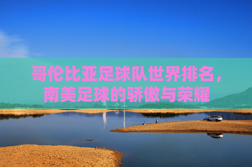 哥伦比亚足球队世界排名，南美足球的骄傲与荣耀