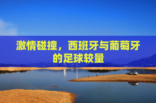 激情碰撞,西班牙与葡萄牙的足球较量 激情碰撞,西班牙与葡萄牙的足球较量