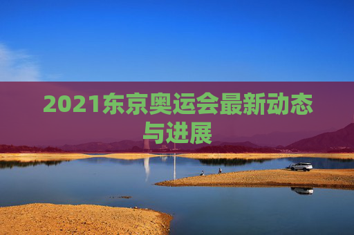 2021东京奥运会最新动态与进展