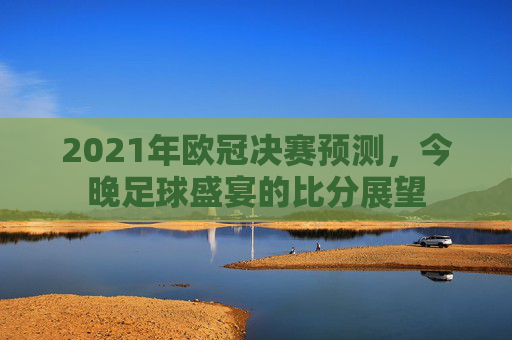 2021年欧冠决赛预测，今晚足球盛宴的比分展望