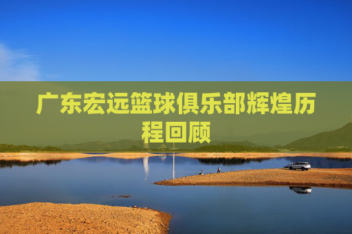 广东宏远篮球俱乐部辉煌历程回顾