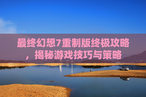 最终幻想7重制版终极攻略，揭秘游戏技巧与策略