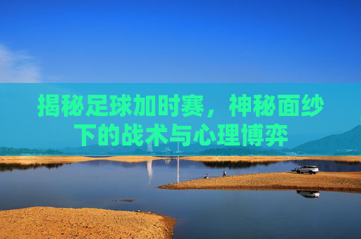 揭秘足球加时赛，神秘面纱下的战术与心理博弈