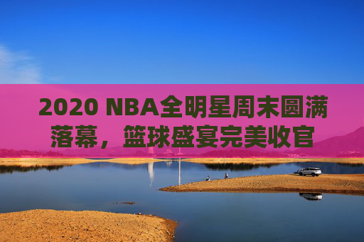 2020 NBA全明星周末圆满落幕,篮球盛宴完美收官 2020 NBA全明星周末圆满落幕,篮球盛宴完美收官