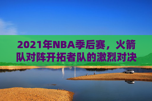 2021年NBA季后赛，火箭队对阵开拓者队的激烈对决