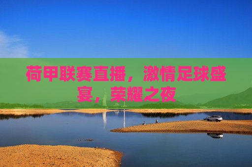 荷甲联赛直播,激情足球盛宴,荣耀之夜 荷甲联赛直播,激情足球盛宴,荣耀之夜