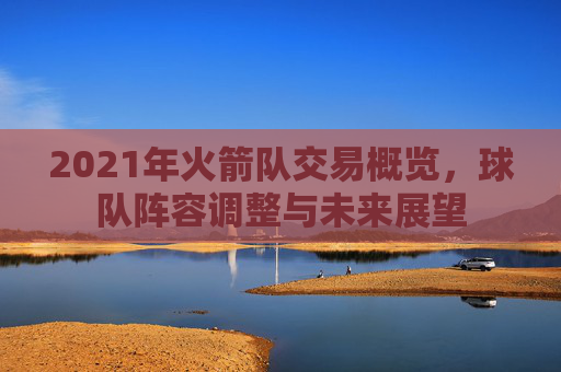 2021年火箭队交易概览,球队阵容调整与未来展望 2021年火箭队交易概览,球队阵容调整与未来展望