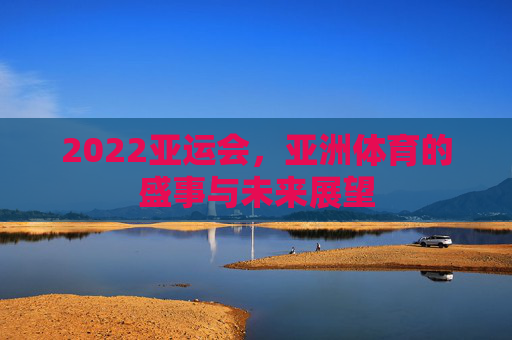 2022亚运会，亚洲体育的盛事与未来展望